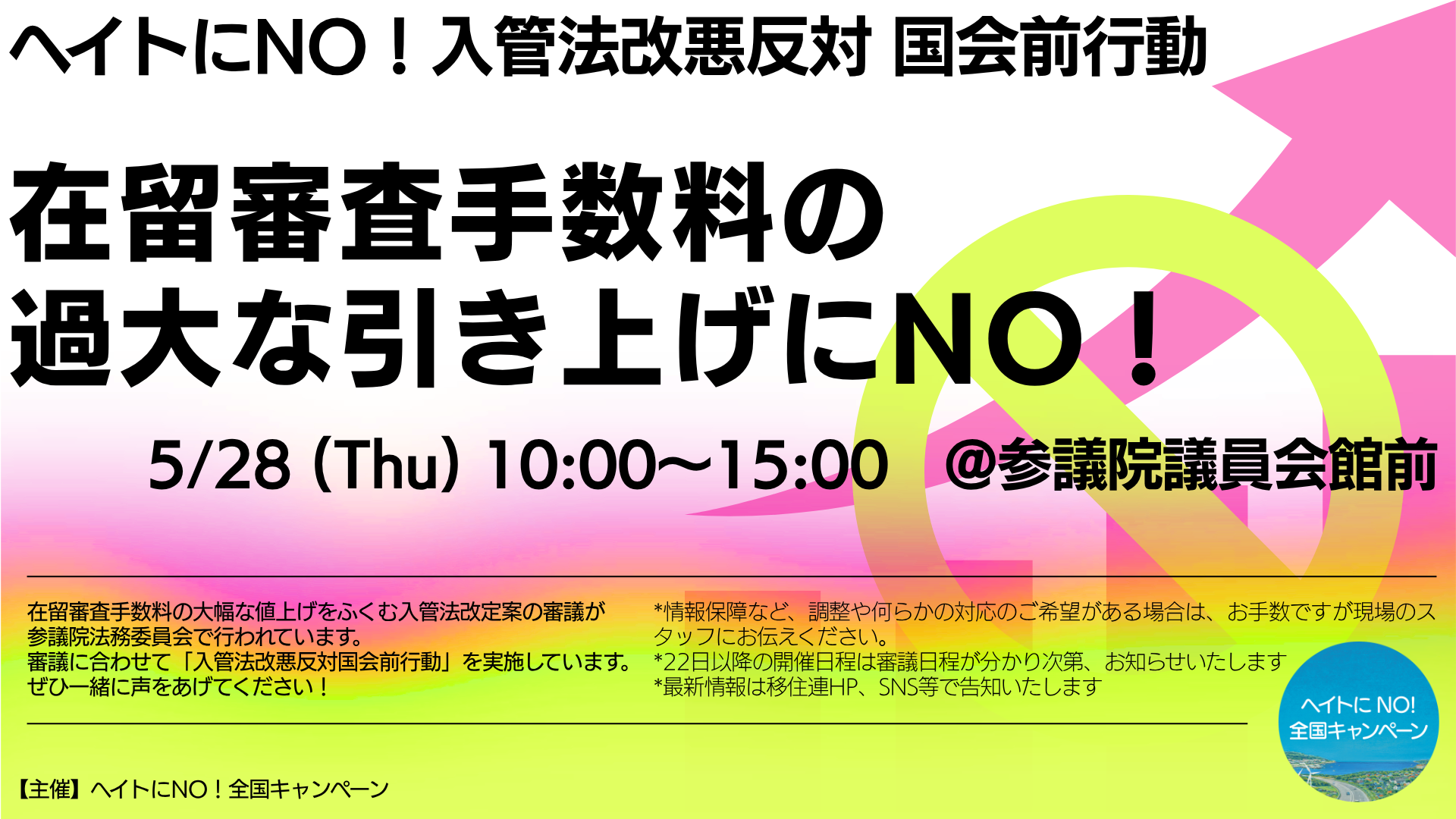 「ヘイトにNO! 入管法改悪反対 国会前行動」の告知バナー画像(横長)。背景はピンクから黄色、緑へのグラデーションで、大きく禁止マークのシルエットと右上を指す矢印が描かれています。画像内のテキストは以下の通りです。 【上部見出し】 ヘイトにNO! 入管法改悪反対 国会前行動 【中央(大文字)】 在留審査手数料の過大な引き上げにNO! 【日時・場所】 5/28 (Thu) 10:00〜15:00 @参議院議員会館前 【左下詳細文】 在留審査手数料の大幅な値上げをふくむ入管法改定案の審議が参議院法務委員会で行われています。審議に合わせて「入管法改悪反対国会前行動」を実施しています。ぜひ一緒に声をあげてください! 【右下注記文】 *情報保障など、調整や何らかの対応のご希望がある場合は、お手数ですが現場のスタッフにお伝えください。 *22日以降の開催日程は審議日程が分かり次第、お知らせいたします *最新情報は移住連HP、SNS等で告知いたします 【主催】 ヘイトにNO! 全国キャンペーン(右下隅に同キャンペーンの丸いロゴマークあり)