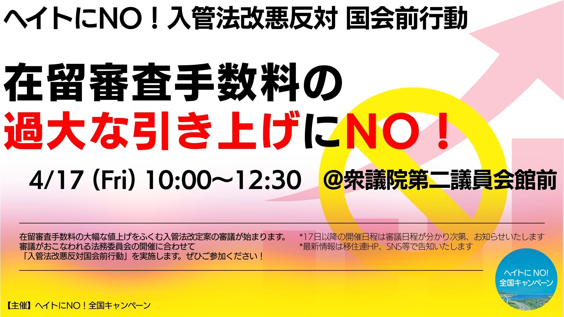 ヘイトにNO！入管法改悪反対国会前行動　在留審査手数料の過大な引き上げにNO！　4/17(Fri) 10:00-12:30 @衆議院第二議員会館前　在留審査手数料の大幅な値上げをふくむ入管法改定案の審議が始まります。 審議がおこなわれる法務委員会の開催に合わせて 「入管法改悪反対国会前行動」を実施します。ぜひご参加ください！　*17日以降の開催日程は審議日程が分かり次第、お知らせいたします *最新情報は移住連HP、SNS等で告知いたします　【主催】ヘイトにNO！全国キャンペーン