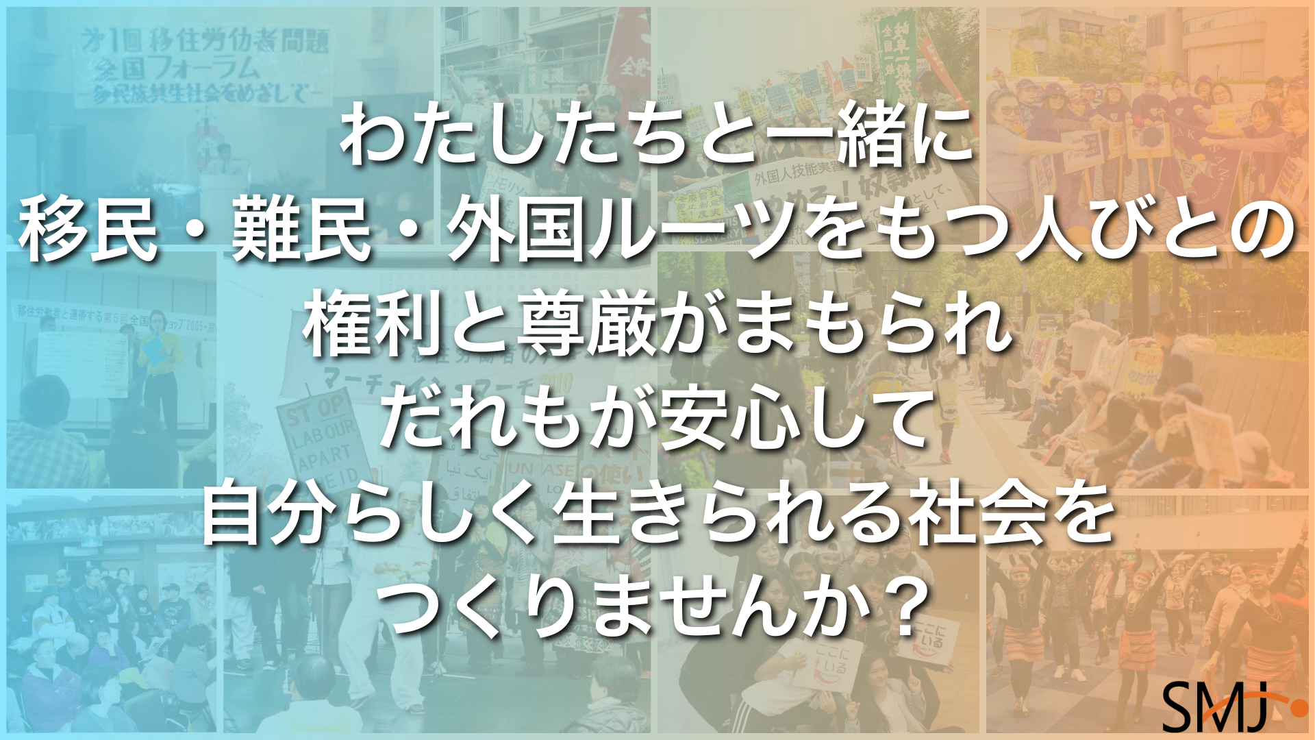青からオレンジへのグラデーションがかかった背景には、デモ行進や集会など、多様な人々が連帯する様子がコラージュされている。その上に大きく、「私たちと一緒に 移民・難民・外国ルーツをもつ人びとの 権利と尊厳がまもられ だれもが安心して 自分らしく生きられる社会を つくりませんか？」と連帯を呼びかける白い文字。右下にSMJ（移住連）のロゴ。