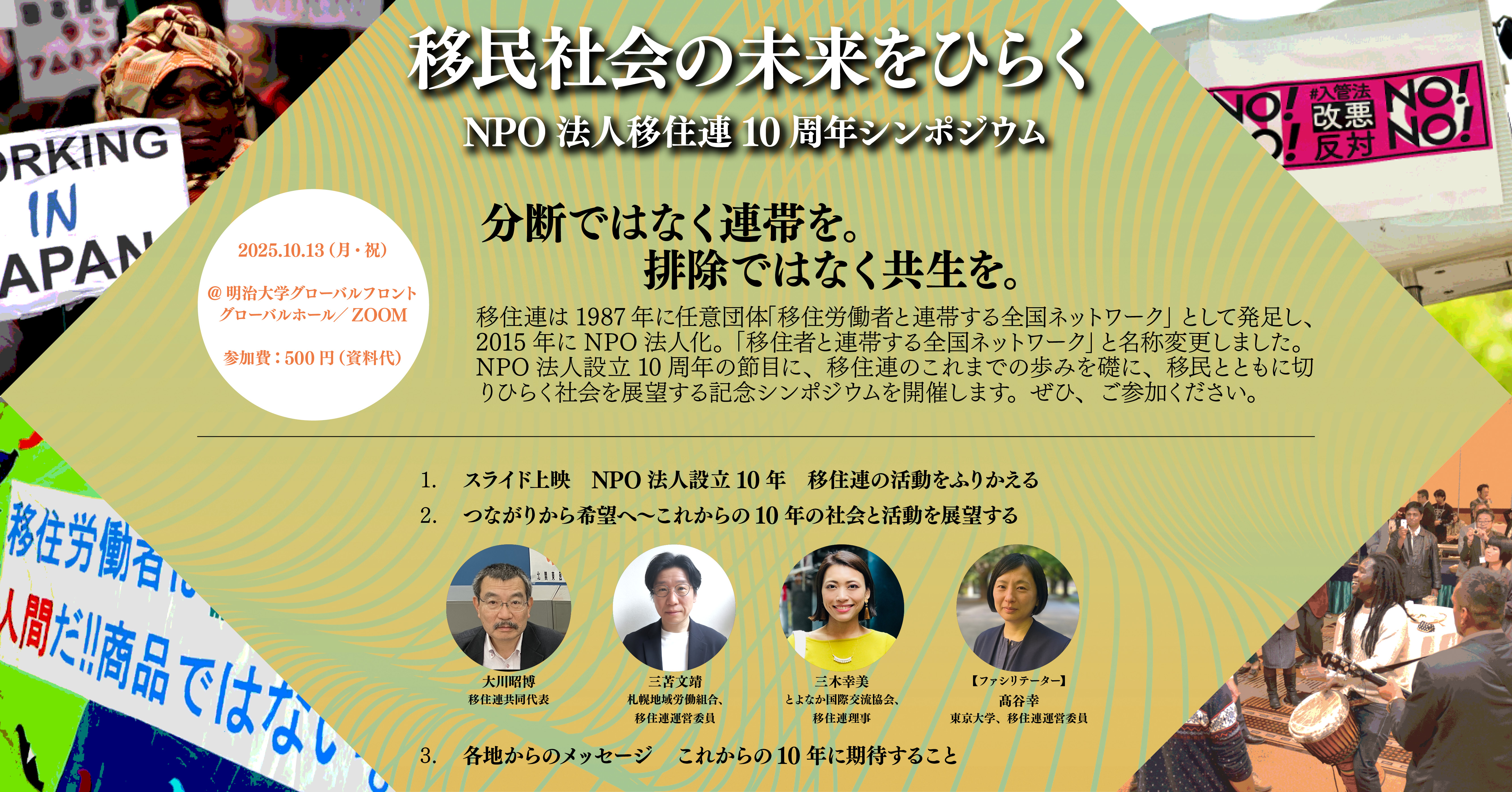 この画像は、NPO法人 移住連（移住者と連帯する全国ネットワーク）の設立10周年記念シンポジウムを告知する画像です。  中央に大きな文字で「移民社会の未来をひらく」と書かれており、その下に「NPO法人 移住連 10周年シンポジウム」とあります。左上には、頭にターバンを巻いた黒人女性の写真があり、彼女の横には「WORKING IN JAPAN」と書かれたプラカードを掲げた人が写っています。右上には「NO! 入管法改悪反対 NO!」と書かれた赤いプラカードが複数見えます。  「分断ではなく連帯を。」と「排除ではなく共生を。」というスローガンが大きく表示されています。その下には移住連の歴史とシンポジウムの開催趣旨を説明する文章があります。  シンポジウムのプログラムが3つの項目に分けて記載されています。 1. スライド上映 NPO法人設立10年 移住連の活動をふりかえる 2. つながりから希望へ〜これからの10年の社会と活動を展望する この項目の下に、4人の登壇者の顔写真と氏名、肩書きが並んでいます。左から順に、大川昭博（移住連共同代表）、三苫文靖（札幌地域労働組合、移住連運営委員）、三木幸美（とよなか国際交流協会、移住連理事）、高谷幸（東京大学、移住連運営委員）です。 3. 各地からのメッセージ これからの10年に期待すること 4.  左下には、「移住労働者は人間だ!!商品ではない」と書かれたプラカードの一部が見えています。また、右下には移住連の法人設立パーティーの会場の写真が小さく写っています。  開催日時と場所  ポスターの左下には「2025.10.13（月・祝）」と開催日時が、その下に「＠明治大学グローバルフロント グローバルホール／ZOOM」と開催場所が記載されています。参加費は「500円（資料代）」と記載されています。