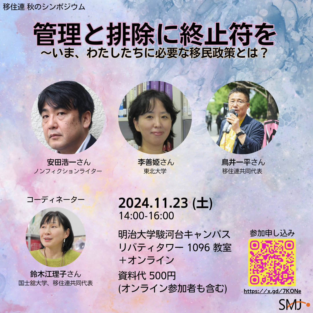 「管理と排除に終止符を〜いま、わたしたちに必要な移民政策とは？」. 登壇者: 安田浩一（ノンフィクションライター）、李善姫さん（東北大学）、鳥井一平（移住連共同代表）. コーディネーター: 鈴木江理子さん（国士舘大学、移住連共同代表）. 2024年11月23日（土）14時〜16時. 明治大学駿河台キャンパスリバティタワー1096教室+オンライン. 資料代500円（オンライン参加者も含む）. 参加申し込みQRコードと申し込みフォームへのリンク https://x.gd/7KONe