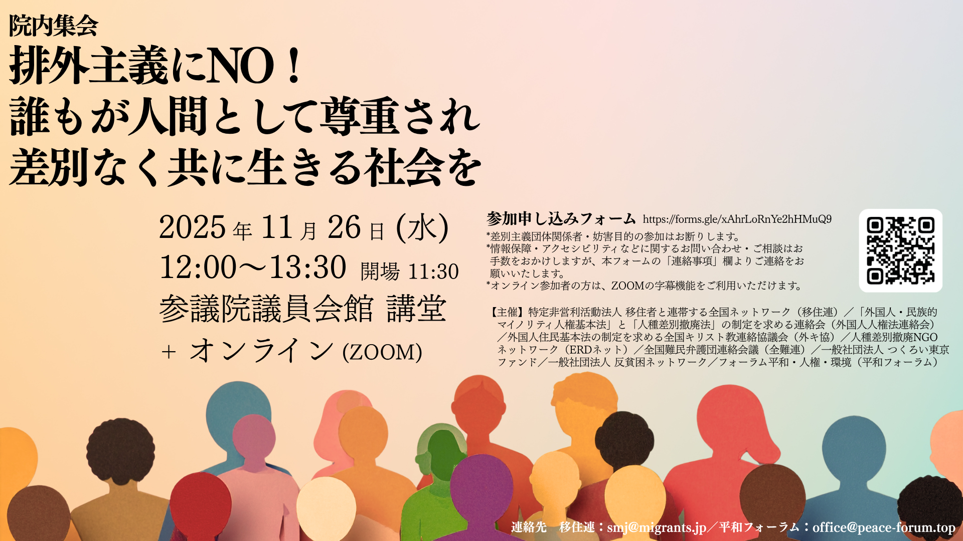 「院内集会 排外主義にNO! 誰もが人間として尊重され差別なく共に生きる社会を」と書かれた集会のポスター。開催日時は2025年11月26日(水)12:00〜13:30、開場11:30。会場は参議院議員会館 講堂 + オンライン(ZOOM)。 参加申し込みフォームのURLとQRコードが記載されており、URLは https://forms.gle/xAhrLoRnYe2hHMuQ9 注意書きとして、「*差別主義団体関係者・妨害目的の参加はお断りします」「*情報保障・アクセシビリティなどに関するお問い合わせ・ご相談はお手数をおかけしますが、本フォームの【連絡事項】欄よりご連絡をお願いいたします」「*オンライン参加者の方は、ZOOMの手動機能をご利用いただけます」とあります。 **【主催】**として、以下の団体名が記載されています。 * 特定非営利活動法人 移住者と連帯する全国ネットワーク(移住連) * 「外国人・民族的マイノリティ人権基本法」と「人種差別撤廃法」の制定を求める連絡会(外国人人権法連絡会) * 外国人住民基本法の制定を求める全国キリスト教連絡協議会(外キ協) * 人種差別撤廃NGOネットワーク(ERDネット) * 全国難民弁護団連絡会議(全難連) * 一般社団法人 つくろい東京ファンド * 一般社団法人 反貧困ネットワーク * フォーラム平和・人権・環境(平和フォーラム) 連絡先として、移住連:smj@migrants.jp、平和フォーラム:office@peace-forum.top が記されています。 ポスターの下部には、オレンジ、黄色、茶色など様々な色で表現された、横並びで顔を上げている複数の人物のシルエットが描かれています。
